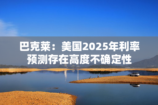 巴克莱：美国2025年利率预测存在高度不确定性