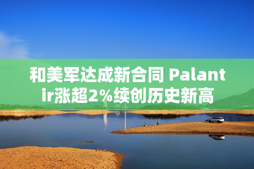 和美军达成新合同 Palantir涨超2%续创历史新高