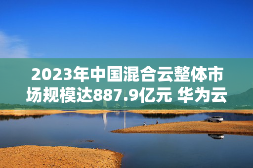 2023年中国混合云整体市场规模达887.9亿元 华为云市场份额居首位