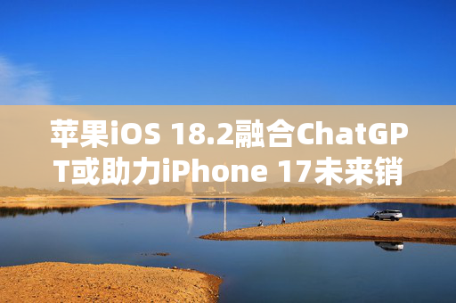 苹果iOS 18.2融合ChatGPT或助力iPhone 17未来销量，花旗维持“买入”评级