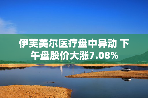 伊芙美尔医疗盘中异动 下午盘股价大涨7.08%