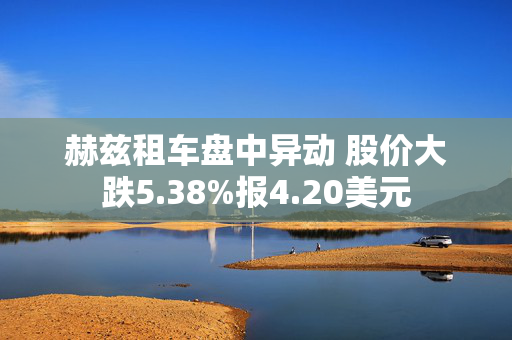 赫兹租车盘中异动 股价大跌5.38%报4.20美元