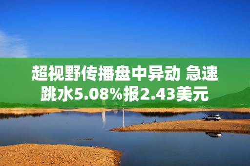 超视野传播盘中异动 急速跳水5.08%报2.43美元