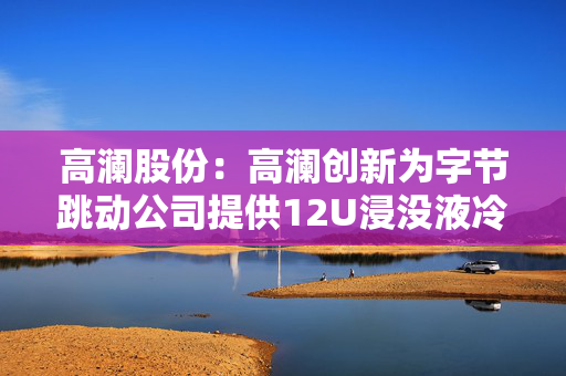 高澜股份：高澜创新为字节跳动公司提供12U浸没液冷模组