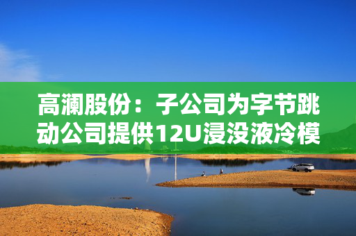 高澜股份：子公司为字节跳动公司提供12U浸没液冷模组