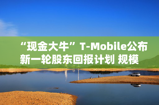 “现金大牛”T-Mobile公布新一轮股东回报计划 规模高达140亿美元