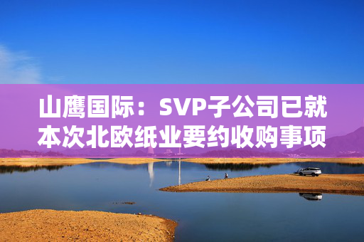 山鹰国际：SVP子公司已就本次北欧纸业要约收购事项获得了所有必要监管批准