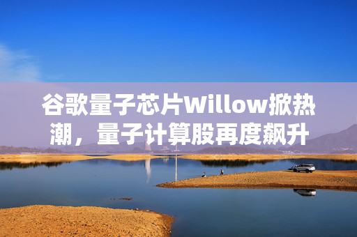 谷歌量子芯片Willow掀热潮，量子计算股再度飙升