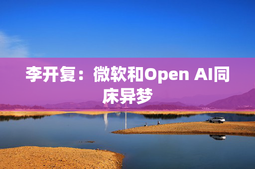 李开复：微软和Open AI同床异梦