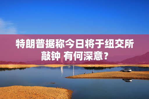 特朗普据称今日将于纽交所敲钟 有何深意？