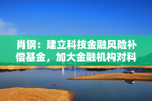 肖钢：建立科技金融风险补偿基金，加大金融机构对科创企业支持