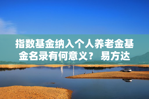 指数基金纳入个人养老金基金名录有何意义？ 易方达基金：有助于构建“长钱长投”生态