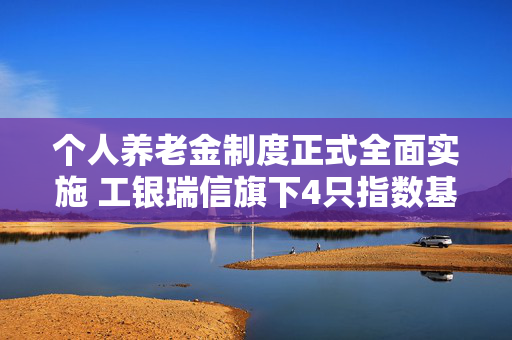 个人养老金制度正式全面实施 工银瑞信旗下4只指数基金被纳入可投产品名录