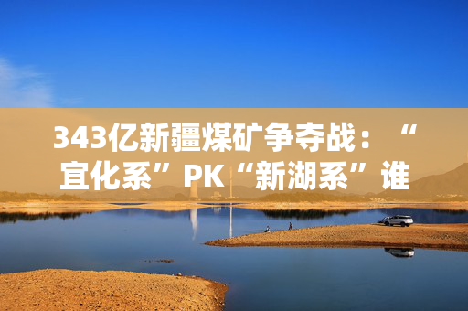 343亿新疆煤矿争夺战：“宜化系”PK“新湖系”谁赢？