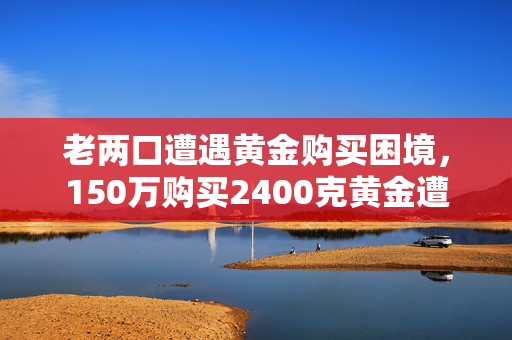 老两口遭遇黄金购买困境，150万购买2400克黄金遭拒