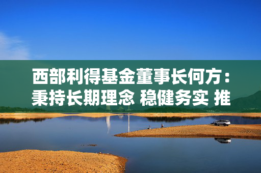 西部利得基金董事长何方：秉持长期理念 稳健务实 推动行业高质量发展