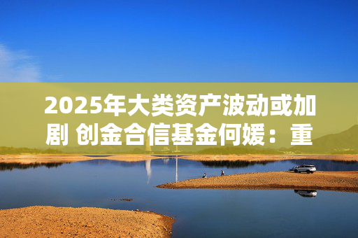 2025年大类资产波动或加剧 创金合信基金何媛：重视全球多元资产配置