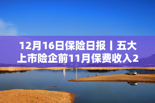 12月16日保险日报丨五大上市险企前11月保费收入2.67万亿元！首次界定养老金融内涵外延，九部门划定发展目标