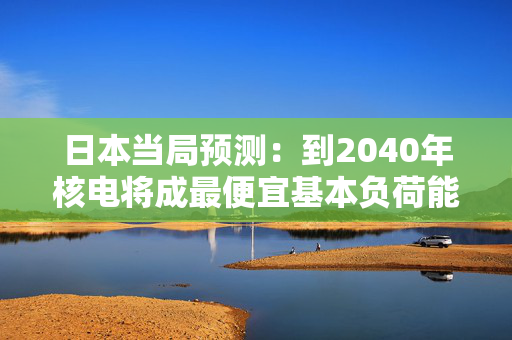 日本当局预测：到2040年核电将成最便宜基本负荷能源