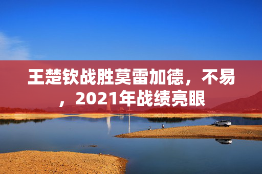 王楚钦战胜莫雷加德，不易，2021年战绩亮眼