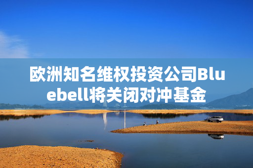 欧洲知名维权投资公司Bluebell将关闭对冲基金