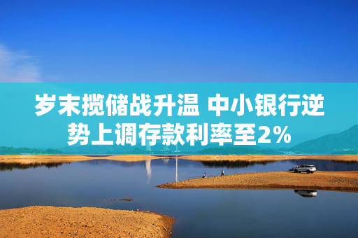 岁末揽储战升温 中小银行逆势上调存款利率至2%