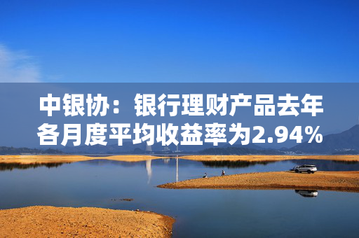 中银协：银行理财产品去年各月度平均收益率为2.94%