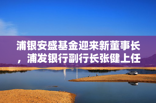 浦银安盛基金迎来新董事长，浦发银行副行长张健上任