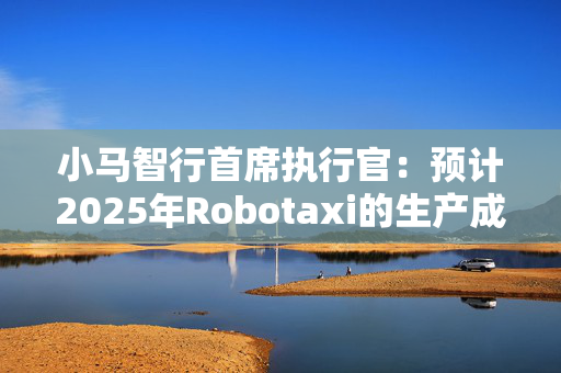 小马智行首席执行官：预计2025年Robotaxi的生产成本会下降