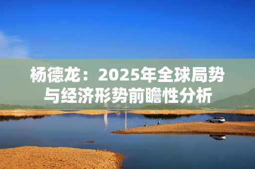 杨德龙：2025年全球局势与经济形势前瞻性分析