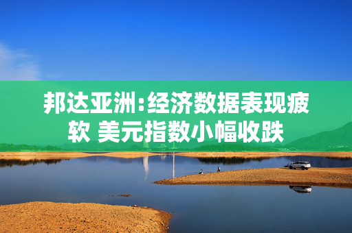 邦达亚洲:经济数据表现疲软 美元指数小幅收跌