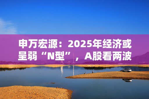 申万宏源：2025年经济或呈弱“N型”，A股看两波行情