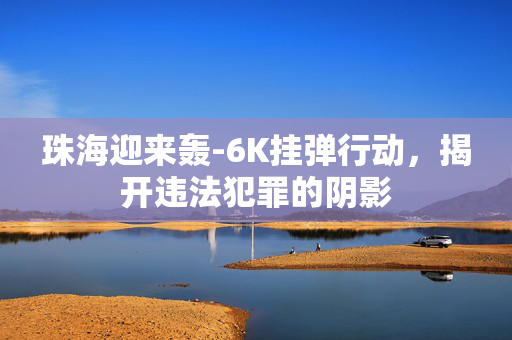 珠海迎来轰-6K挂弹行动，揭开违法犯罪的阴影