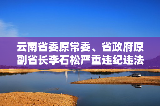 云南省委原常委、省政府原副省长李石松严重违纪违法被开除党籍和公职