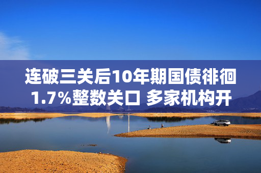 连破三关后10年期国债徘徊1.7%整数关口 多家机构开始“预警”：下行空间已不大