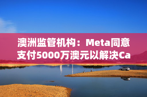 澳洲监管机构：Meta同意支付5000万澳元以解决Cambridge Analytica相关隐私诉讼