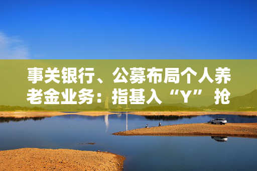 事关银行、公募布局个人养老金业务：指基入“Y” 抢人竞赛