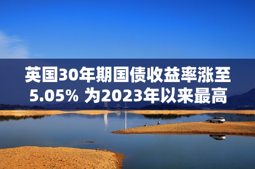 英国30年期国债收益率涨至5.05% 为2023年以来最高