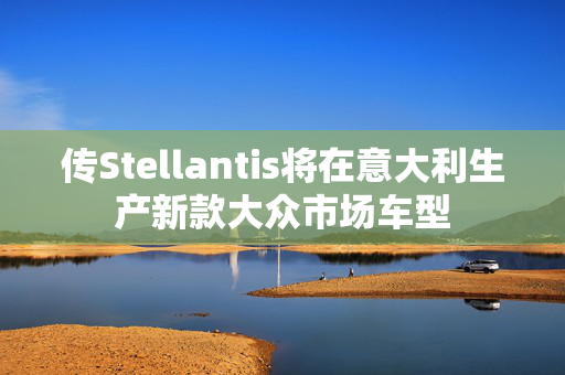 传Stellantis将在意大利生产新款大众市场车型