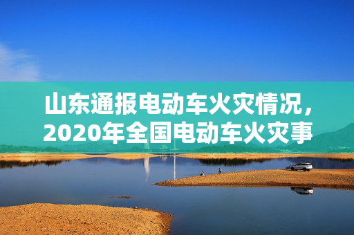 山东通报电动车火灾情况，2020年全国电动车火灾事件回顾