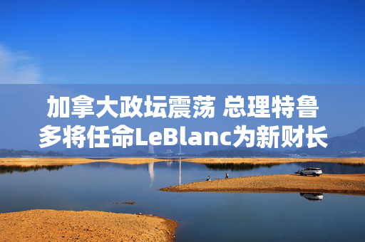 加拿大政坛震荡 总理特鲁多将任命LeBlanc为新财长