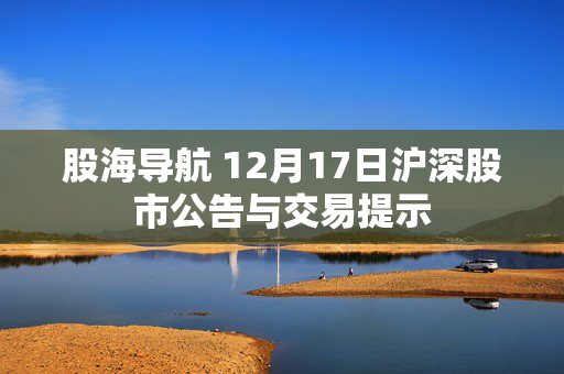 股海导航 12月17日沪深股市公告与交易提示