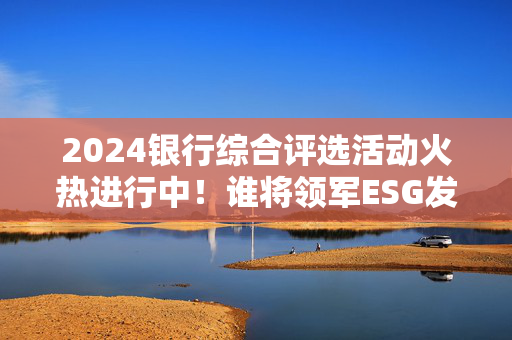 2024银行综合评选活动火热进行中！谁将领军ESG发展？快来投票吧→