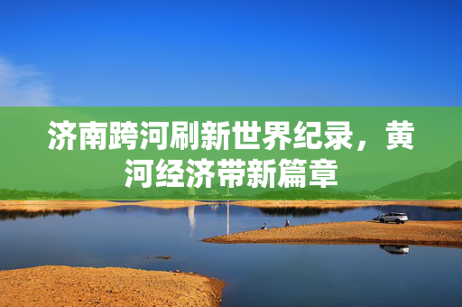 济南跨河刷新世界纪录，黄河经济带新篇章