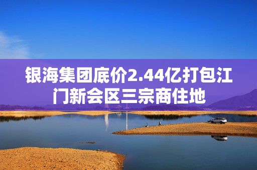 银海集团底价2.44亿打包江门新会区三宗商住地