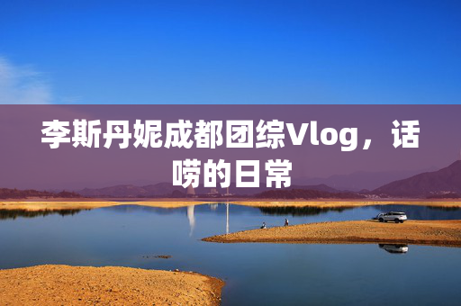 李斯丹妮成都团综Vlog，话唠的日常