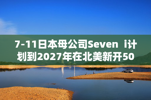 7-11日本母公司Seven  i计划到2027年在北美新开500店