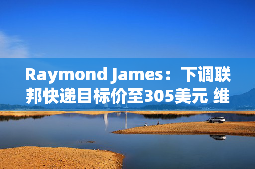 Raymond James：下调联邦快递目标价至305美元 维持“跑赢大市”评级