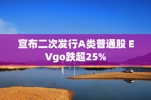 宣布二次发行A类普通股 EVgo跌超25%