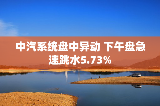 中汽系统盘中异动 下午盘急速跳水5.73%